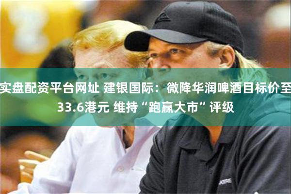 实盘配资平台网址 建银国际：微降华润啤酒目标价至33.6港元 维持“跑赢大市”评级