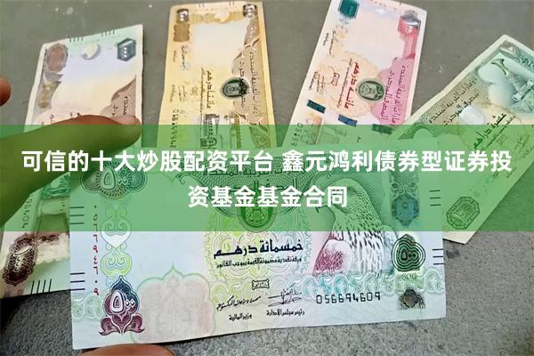 可信的十大炒股配资平台 鑫元鸿利债券型证券投资基金基金合同