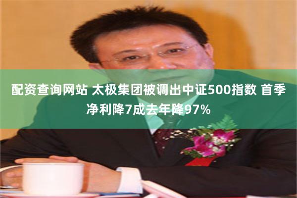 配资查询网站 太极集团被调出中证500指数 首季净利降7成去年降97%