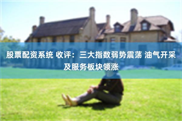 股票配资系统 收评：三大指数弱势震荡 油气开采及服务板块领涨