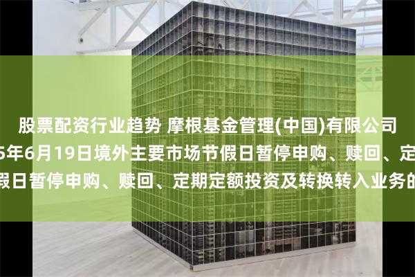 股票配资行业趋势 摩根基金管理(中国)有限公司关于旗下部分基金2025年6月19日境外主要市场节假日暂停申购、赎回、定期定额投资及转换转入业务的公告