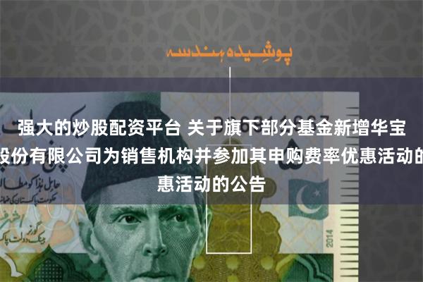 强大的炒股配资平台 关于旗下部分基金新增华宝证券股份有限公司为销售机构并参加其申购费率优惠活动的公告