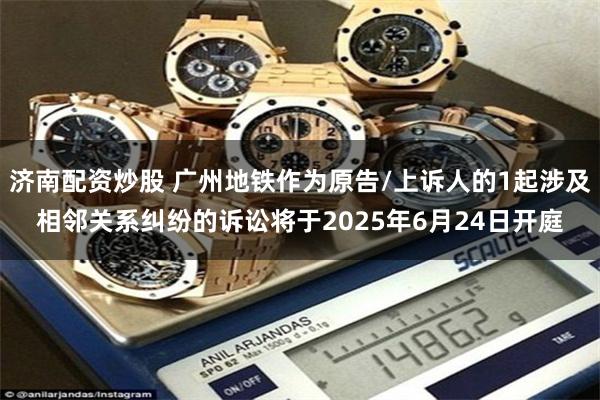 济南配资炒股 广州地铁作为原告/上诉人的1起涉及相邻关系纠纷的诉讼将于2025年6月24日开庭
