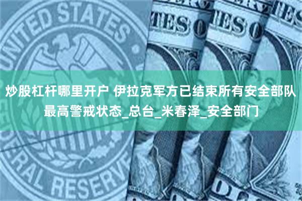 炒股杠杆哪里开户 伊拉克军方已结束所有安全部队最高警戒状态_总台_米春泽_安全部门