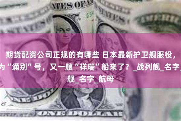 期货配资公司正规的有哪些 日本最新护卫舰服役，舰名为“涌别”号，又一艘“祥瑞”船来了？_战列舰_名字_航母