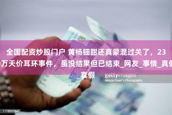 全国配资炒股门户 黄杨钿甜还真蒙混过关了，230万天价耳环事件，虽没结果但已结束_网友_事情_真假
