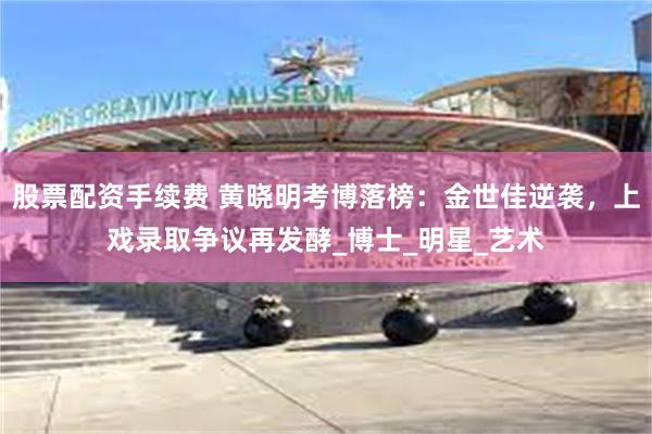 股票配资手续费 黄晓明考博落榜：金世佳逆袭，上戏录取争议再发酵_博士_明星_艺术
