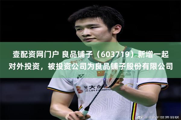 壹配资网门户 良品铺子（603719）新增一起对外投资，被投资公司为良品铺子股份有限公司