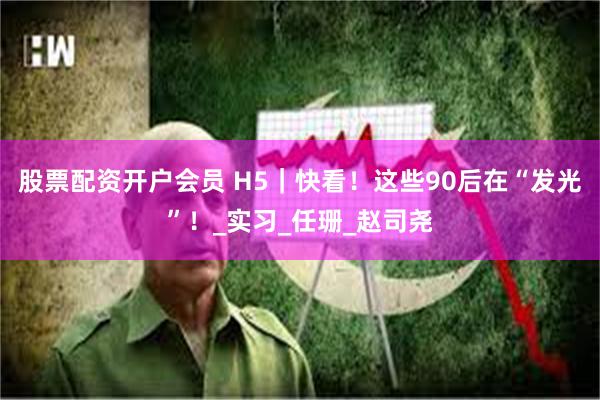 股票配资开户会员 H5｜快看！这些90后在“发光”！_实习_任珊_赵司尧