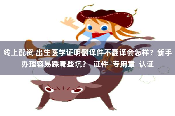 线上配资 出生医学证明翻译件不翻译会怎样？新手办理容易踩哪些坑？_证件_专用章_认证