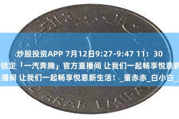 炒股投资APP 7月12日9:27-9:47 11：30-12：30 14：00-15：00 锁定「一汽奔腾」官方直播间 让我们一起畅享悦意新生活！_董赤赤_白小白_东北