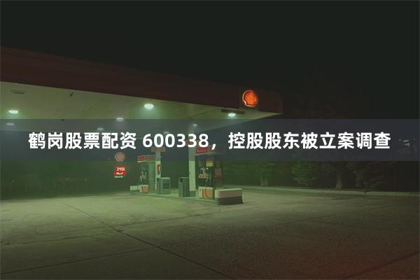 鹤岗股票配资 600338，控股股东被立案调查