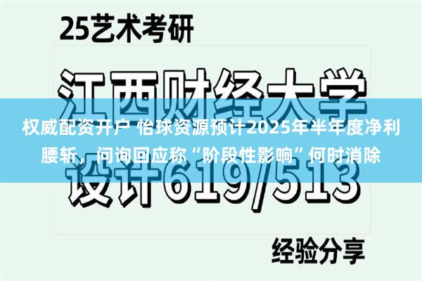 权威配资开户 怡球资源预计2025年半年度净利腰斩，问询回应称“阶段性影响”何时消除
