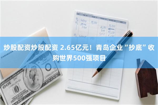 炒股配资炒股配资 2.65亿元！青岛企业“抄底”收购世界500强项目