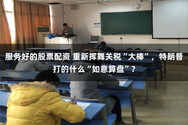 服务好的股票配资 重新挥舞关税“大棒”，特朗普打的什么“如意算盘”？