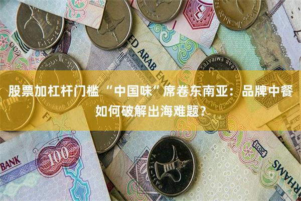 股票加杠杆门槛 “中国味”席卷东南亚：品牌中餐如何破解出海难题？