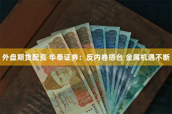 外盘期货配资 华泰证券：反内卷搭台 金属机遇不断