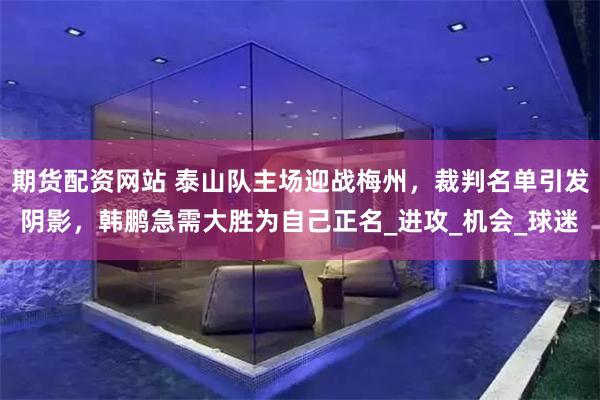 期货配资网站 泰山队主场迎战梅州，裁判名单引发阴影，韩鹏急需大胜为自己正名_进攻_机会_球迷