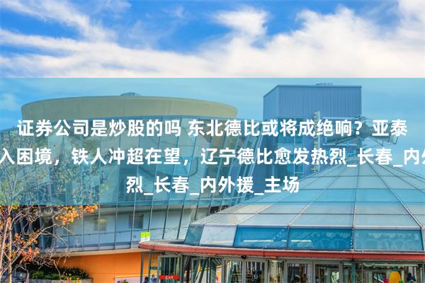 证券公司是炒股的吗 东北德比或将成绝响？亚泰再失利陷入困境，铁人冲超在望，辽宁德比愈发热烈_长春_内外援_主场