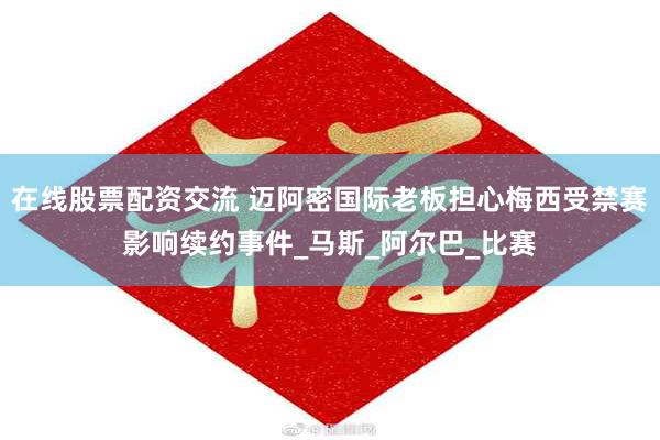 在线股票配资交流 迈阿密国际老板担心梅西受禁赛影响续约事件_马斯_阿尔巴_比赛
