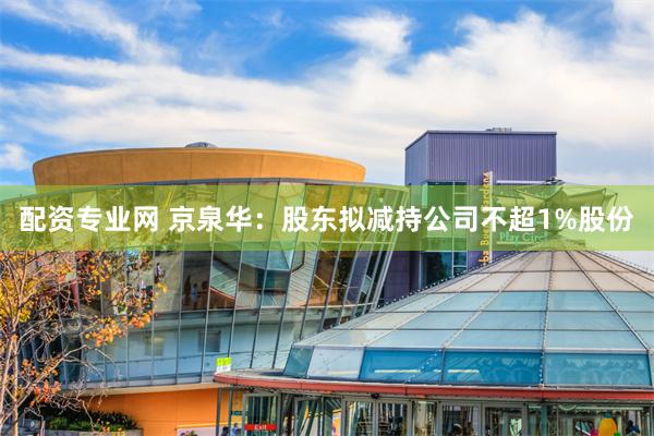 配资专业网 京泉华：股东拟减持公司不超1%股份