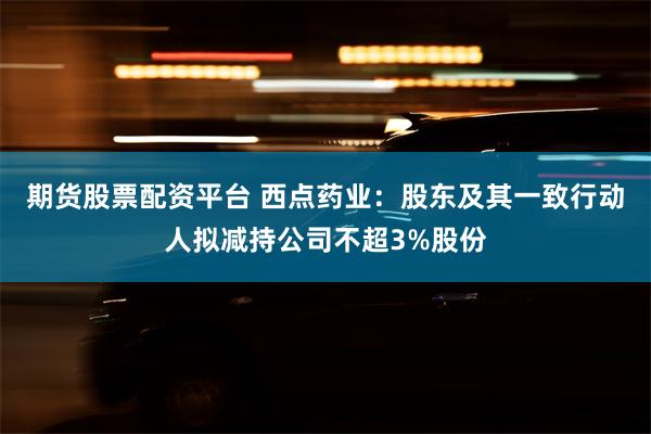 期货股票配资平台 西点药业：股东及其一致行动人拟减持公司不超3%股份