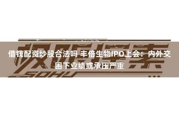 借钱配资炒股合法吗 丰倍生物IPO上会：内外交困下业绩或承压严重