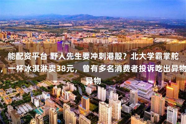 能配资平台 野人先生要冲刺港股？北大学霸掌舵，一杯冰淇淋卖38元，曾有多名消费者投诉吃出异物