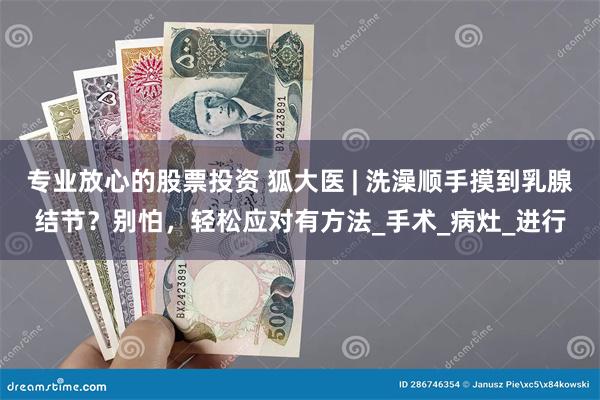 专业放心的股票投资 狐大医 | 洗澡顺手摸到乳腺结节？别怕，轻松应对有方法_手术_病灶_进行