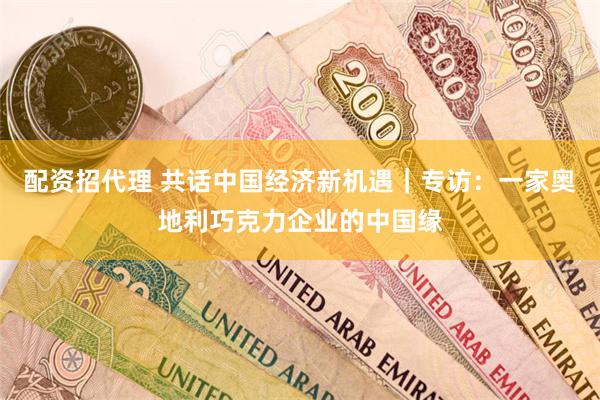 配资招代理 共话中国经济新机遇｜专访：一家奥地利巧克力企业的中国缘