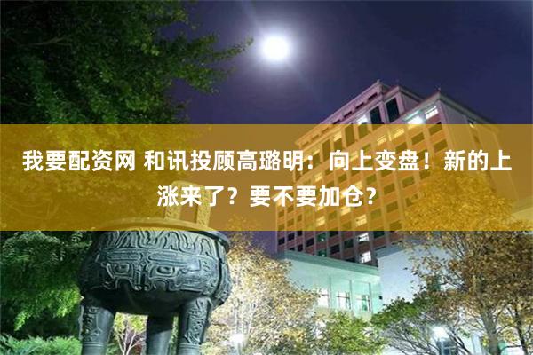 我要配资网 和讯投顾高璐明:向上变盘!新的上涨来了?要不要加仓?