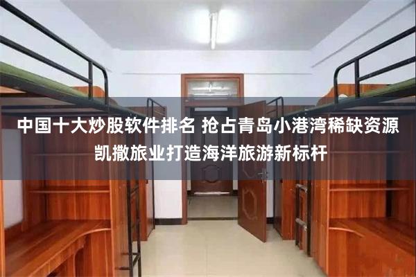 中国十大炒股软件排名 抢占青岛小港湾稀缺资源 凯撒旅业打造海洋旅游新标杆